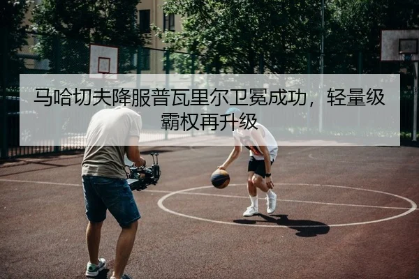 马哈切夫降服普瓦里尔卫冕成功，轻量级霸权再升级